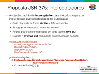 Proposta JSR-375: interceptadores
• Anotação padrão de interceptador para métodos, capaz de
incluir regras que seriam usadas na autorização
• Seria chamada se forma similar a @AroundInvoke
• As regras teriam acesso ao contexto atual
• Regras poderiam ser baseadas em texto (como Java EL)
• Suporte a eventos CDI como parte do processo de decisão
@LdapAuthorizationRules (
name="java:app/accountAuthRules",
ldapUrl="ldap://blah",
ldapUser="ElDap",
ldapPassword=“mysecret”
) 
public class MyBean {  
@ EvaluateSecured(ruleSourceName="java:app/accountAuthRules",  
rule="transferFunds") 
void transferFunds() {..};
}
Fonte:
Palestra de Alex Kowolski
Finally, Security API JSR 375 
Devoxx France Apr 08 2015
 