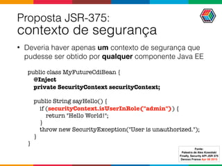 Proposta JSR-375:  
contexto de segurança
• Deveria haver apenas um contexto de segurança que
pudesse ser obtido por qualquer componente Java EE
public class MyFutureCdiBean {
@Inject
private SecurityContext securityContext;
public String sayHello() {
if (securityContext.isUserInRole("admin")) {
return "Hello World!";
}
throw new SecurityException("User is unauthorized.");
}
}
Fonte:
Palestra de Alex Kowolski
Finally, Security API JSR 375 
Devoxx France Apr 08 2015
 