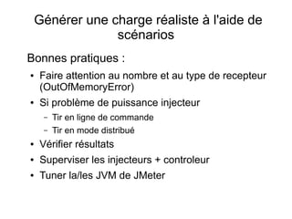 Générer une charge réaliste à l'aide de
                 scénarios
Bonnes pratiques :
●   Faire attention au nombre et au type de recepteur
    (OutOfMemoryError)
●   Si problème de puissance injecteur
     –   Tir en ligne de commande
     –   Tir en mode distribué
●   Vérifier résultats
●   Superviser les injecteurs + controleur
●   Tuner la/les JVM de JMeter
 