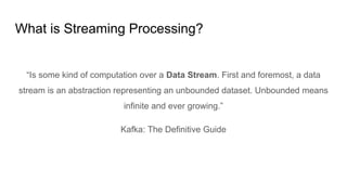 What is Streaming Processing?
“Is some kind of computation over a Data Stream. First and foremost, a data
stream is an abstraction representing an unbounded dataset. Unbounded means
infinite and ever growing.”
Kafka: The Definitive Guide
 