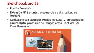 Sketchbook pro 16
• Familia Autodesk
• Extensión .tiff (respeta transparencias y alta calidad de
imagen)
• Compatible con extensión Photoshop (.psd) y programas de
pintura digital y/o edición de imagen como Paint tool Sai,
Corel Painter, etc.
 