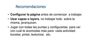 Recomendaciones
• Configurar la página antes de comenzar a trabajar.
• Usar capas o layers, no trabajar todo sobre la
misma, jerarquicen.
• Jugar con todas las puntas y configurarlas para ver
con cuál te acomodas más para cada actividad:
bocetar, pintar, texturizar, etc.
 