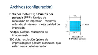 Archivos (configuración)
Dots per Inch (DPI) o Puntos por
pulgada (PPP). Unidad de
resolución de impresión, mientras
más alto el número, mejor calidad de
impresión.
72 dpis: Default, resolución de
imagen web.
300 dpis: resolución óptima de
impresión para pósters o carteles que
están cerca del observador.
 