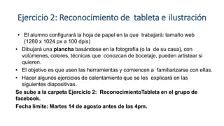 Ejercicio 2: Reconocimiento de tableta e ilustración
• El alumno configurará la hoja de papel en la que trabajará: tamaño web
(1280 x 1024 px a 100 dpis)
• Dibujará una plancha basándose en la fotografía (o la de su casa), con
volúmenes, colores, técnicas que conozcan de bocetaje, pueden artistear si
quieren.
• El objetivo es que usen las herramientas y comiencen a familiarizarse con ellas.
• Hacer algunos ejercicios de calentamiento que se les explicará en las
siguientes diapositivas.
Se sube a la carpeta Ejercicio 2: ReconocimientoTableta en el grupo de
facebook.
Fecha límite: Martes 14 de agosto antes de las 4pm.
 