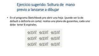 Ejercicio sugerido: Soltura de mano
previo a lanzarse a dibujar
• En el programa Sketchbook pro abrir una hoja (puede ser la de
default o definirla en carta) realiza una plana de gusanitos, cada uno
debe tener 8 espirales.
 