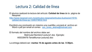 Lectura 2: Calidad de línea
El alumno realizará la lectura del artículo: Calidad de línea de la página de
Neopixel:
http://www.neopixel.com.mx/articulos-neopixel/articulos-ilustracion/1619-
calidad-de-linea-sp-1248374832.html
Escribirá una conclusión en máximo una cuartilla y enviará el archivo en
Word o pdf por email al correo: van_loves_akane@hotmail.com
El formato del nombre del archivo debe ser:
Matrícula+Nombre+Lectura1.doc Ejemplo:
A00339476-TaniaMunoa-Lectura2.doc
La entrega deberá ser: martes 14 de agosto antes de las 5:30pm.
 