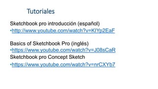 Tutoriales
Sketchbook pro introducción (español)
•http://www.youtube.com/watch?v=KIYp2EaF
Basics of Sketchbook Pro (inglés)
•https://www.youtube.com/watch?v=J08sCaR
Sketchbook pro Concept Sketch
•https://www.youtube.com/watch?v=nrCXYb7
 