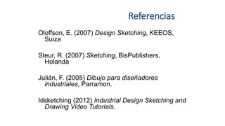 Referencias
Oloffson, E. (2007) Design Sketching, KEEOS,
Suiza
Steur, R. (2007) Sketching, BisPublishers,
Holanda
Julián, F. (2005) Dibujo para diseñadores
industriales, Parramon.
Idsketching (2012) Industrial Design Sketching and
Drawing Video Tutorials.
 