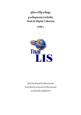 คูมือการใชฐานขอมูล
   ฐานขอมูลเอกสารฉบับเต็ม
  ThaiLIS Digital Collection

              (TDC)




   จัดทําโดย ฝายเทคโนโลยีสารสนเทศ
สํานักวิทยบริการและเทคโนโลยีสารสนเทศ
        มหาวิทยาลัยราชภัฏสุรินทร
 