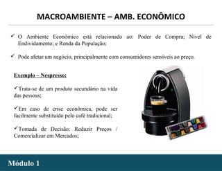 - 10 -
 O Ambiente Econômico está relacionado ao: Poder de Compra; Nível de
Endividamento; e Renda da População;
 Pode afetar um negócio, principalmente com consumidores sensíveis ao preço.
Exemplo – Nespresso:
Trata-se de um produto secundário na vida
das pessoas;
Em caso de crise econômica, pode ser
facilmente substituído pelo café tradicional;
Tomada de Decisão: Reduzir Preços /
Comercializar em Mercados;
MACROAMBIENTE – AMB. ECONÔMICO
Módulo 1Módulo 1
 