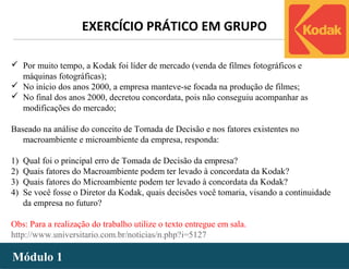 - 18 -
 Por muito tempo, a Kodak foi líder de mercado (venda de filmes fotográficos e
máquinas fotográficas);
 No início dos anos 2000, a empresa manteve-se focada na produção de filmes;
 No final dos anos 2000, decretou concordata, pois não conseguiu acompanhar as
modificações do mercado;
Baseado na análise do conceito de Tomada de Decisão e nos fatores existentes no
macroambiente e microambiente da empresa, responda:
1) Qual foi o principal erro de Tomada de Decisão da empresa?
2) Quais fatores do Macroambiente podem ter levado à concordata da Kodak?
3) Quais fatores do Microambiente podem ter levado à concordata da Kodak?
4) Se você fosse o Diretor da Kodak, quais decisões você tomaria, visando a continuidade
da empresa no futuro?
Obs: Para a realização do trabalho utilize o texto entregue em sala.
http://www.universitario.com.br/noticias/n.php?i=5127
EXERCÍCIO PRÁTICO EM GRUPO
Módulo 1Módulo 1
 