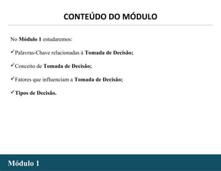 - 2 -
No Módulo 1 estudaremos:
Palavras-Chave relacionadas à Tomada de Decisão;
Conceito de Tomada de Decisão;
Fatores que influenciam a Tomada de Decisão;
Tipos de Decisão.
Módulo 1Módulo 1
CONTEÚDO DO MÓDULO
 