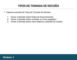 - 27 -
 Vejamos exemplo de Tipos de Tomada de Decisão:
1. Tomar a Decisão sobre fontes de financiamentos;
2. Tomar a Decisão sobre contratar um novo estagiário;
3. Tomar a Decisão sobre como elaborar a planilha de vendas.
Módulo 2Módulo 2
TIPOS DE TOMADA DE DECISÃO
 