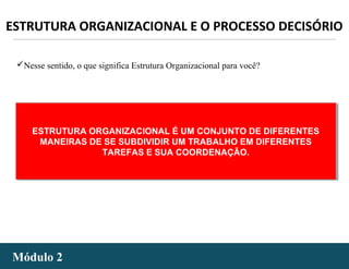 - 42 -Módulo 2Módulo 2
ESTRUTURA ORGANIZACIONAL E O PROCESSO DECISÓRIO
Nesse sentido, o que significa Estrutura Organizacional para você?
ESTRUTURA ORGANIZACIONAL É UM CONJUNTO DE DIFERENTES
MANEIRAS DE SE SUBDIVIDIR UM TRABALHO EM DIFERENTES
TAREFAS E SUA COORDENAÇÃO.
ESTRUTURA ORGANIZACIONAL É UM CONJUNTO DE DIFERENTES
MANEIRAS DE SE SUBDIVIDIR UM TRABALHO EM DIFERENTES
TAREFAS E SUA COORDENAÇÃO.
 