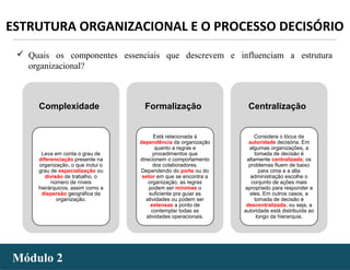 - 45 -Módulo 2Módulo 2
ESTRUTURA ORGANIZACIONAL E O PROCESSO DECISÓRIO
 Quais os componentes essenciais que descrevem e influenciam a estrutura
organizacional?
Complexidade
Leva em conta o grau de
diferenciação presente na
organização, o que inclui o
grau de especialização ou
divisão de trabalho, o
número de níveis
hierárquicos, assim como a
dispersão geográfica da
organização.
Formalização
Está relacionada à
dependência da organização
quanto a regras e
procedimentos que
direcionem o comportamento
dos colaboradores.
Dependendo do porte ou do
setor em que se encontra a
organização, as regras
podem ser mínimas o
suficiente pra guiar as
atividades ou podem ser
extensas a ponto de
contemplar todas as
atividades operacionais.
Centralização
Considera o lócus da
autoridade decisória. Em
algumas organizações, a
tomada de decisão é
altamente centralizada; os
problemas fluem de baixo
para cima e a alta
administração escolhe o
conjunto de ações mais
apropriado para responder a
eles. Em outros casos, a
tomada de decisão é
descentralizada, ou seja, a
autoridade está distribuída ao
longo da hierarquia.
 