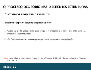 - 56 -Módulo 2Módulo 2
O PROCESSO DECISÓRIO NAS DIFERENTES ESTRUTURAS
 ATIVIDADE E DISCUSSÃO EM GRUPO
Baseado no exposto, pesquise a seguinte questão:
1. Como se pode caracterizar cada etapa do processo decisório em cada uma das
estruturas organizacionais?
2. Ao final, sortearemos uma resposta para cada estrutura organizacional.
Obs: material de apoio – item 2.6, cap. 2, livro Tomada de Decisão das Organizações, Abraham
Sin Oih Yu.
 