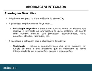 - 14 -
ABORDAGEM INTEGRADA
Módulo 3Módulo 3
• Adquiriu maior peso na última década do século XX;
• A psicologia cognitiva é sua força motriz;
‒ Psicologia cognitiva – trata o ser humano como um sistema que
absorve e interpreta as informações do meio ambiente, de acordo
com modelos mentais que processam especificidades, como
emoções, atitudes, memórias, etc.
• A sociologia é relevante para a abordagem descritiva;
‒ Sociologia – estuda o comportamento dos seres humanos em
função do meio e dos processos que os interligam de forma
interdependente em associações, grupos e organizações.
Abordagem Descritiva
 