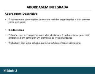 - 15 -
ABORDAGEM INTEGRADA
Módulo 3Módulo 3
• É baseada em observações do mundo real das organizações e das pessoas
como decisores;
• Os decisores
• Entende que o comportamento dos decisores é influenciado pelo meio
ambiente, bem como por um elemento de irracionalidade;
• Trabalham com uma solução que seja suficientemente satisfatória.
Abordagem Descritiva
 
