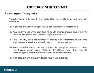 - 17 -
ABORDAGEM INTEGRADA
Módulo 3Módulo 3
• Considerações na busca do que seria ideal para estruturar um processo
decisório:
a) A prática da administração exige conhecimentos prescritivos.
b) Não podemos ignorar que boa parte do conhecimento adquirido por
meio de pesquisas em administração é descritiva.
c) Para ser útil, esse conhecimento precisa ser transformado em uma
abordagem prescritiva, criando assim, o círculo virtuoso.
d) Essa transformação de resultados de pesquisa descritiva para
orientações prescritivas úteis é dificultada pela diferença de
terminologia e culturas dessas áreas de conhecimento.
e) A criação de um círculo virtuoso não é tão simples.
Abordagem Integrada
 