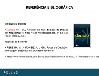 - 19 -
Bibliografia Básica:
Capítulo 03 - YU, Abraham Sin Oih. Tomada de Decisão
nas Organizações: Uma Visão Multidisciplinar. 1ª. Ed. São
Paulo: Saraiva, 2011.
Sugestão de Leitura:
PEREIRA, M J; FONSECA, J GM. Faces da Decisão:
abordagem sistêmica do processo decisório.
http://www.brasiladmin.com/index.php/administracao-publica/38-fundamentos/92-her
REFERÊNCIA BIBLIOGRÁFICA
Módulo 3Módulo 3
 