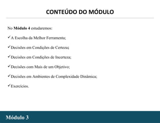 - 21 -
No Módulo 4 estudaremos:
A Escolha da Melhor Ferramenta;
Decisões em Condições de Certeza;
Decisões em Condições de Incerteza;
Decisões com Mais de um Objetivo;
Decisões em Ambientes de Complexidade Dinâmica;
Exercícios.
Módulo 3Módulo 3
CONTEÚDO DO MÓDULO
 