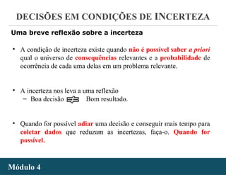- 31 -
DECISÕES EM CONDIÇÕES DE INCERTEZA
Módulo 4Módulo 4
• A condição de incerteza existe quando não é possível saber a priori
qual o universo de consequências relevantes e a probabilidade de
ocorrência de cada uma delas em um problema relevante.
• A incerteza nos leva a uma reflexão
‒ Boa decisão Bom resultado.
• Quando for possível adiar uma decisão e conseguir mais tempo para
coletar dados que reduzam as incertezas, faça-o. Quando for
possível.
Uma breve reflexão sobre a incerteza
 
