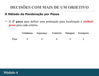 - 42 -
DECISÕES COM MAIS DE UM OBJETIVO
Módulo 4Módulo 4
O Método da Ponderação por Pesos
• O 2º passo para definir uma pontuação para localização é atribuir
pesos para cada critério.
Vizinhança Segurança Comércio Paisagem Transporte
Peso 5 5 4 3 3
 