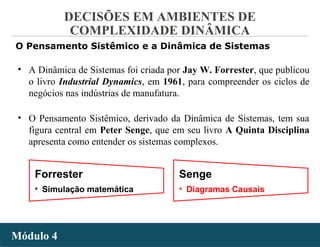 - 55 -
DECISÕES EM AMBIENTES DE
COMPLEXIDADE DINÂMICA
Módulo 4Módulo 4
O Pensamento Sistêmico e a Dinâmica de Sistemas
• A Dinâmica de Sistemas foi criada por Jay W. Forrester, que publicou
o livro Industrial Dynamics, em 1961, para compreender os ciclos de
negócios nas indústrias de manufatura.
• O Pensamento Sistêmico, derivado da Dinâmica de Sistemas, tem sua
figura central em Peter Senge, que em seu livro A Quinta Disciplina
apresenta como entender os sistemas complexos.
Forrester
• Simulação matemática
Senge
• Diagramas Causais
 
