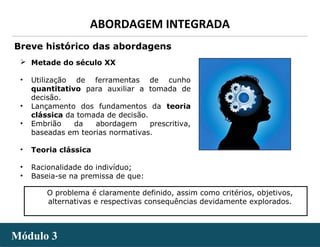 - 6 -
ABORDAGEM INTEGRADA
Módulo 3Módulo 3
 Metade do século XX
• Utilização de ferramentas de cunho
quantitativo para auxiliar a tomada de
decisão.
• Lançamento dos fundamentos da teoria
clássica da tomada de decisão.
• Embrião da abordagem prescritiva,
baseadas em teorias normativas.
• Teoria clássica
• Racionalidade do indivíduo;
• Baseia-se na premissa de que:
Breve histórico das abordagens
O problema é claramente definido, assim como critérios, objetivos,
alternativas e respectivas consequências devidamente explorados.
 