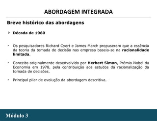 - 7 -
ABORDAGEM INTEGRADA
Módulo 3Módulo 3
 Década de 1960
• Os pesquisadores Richard Cyert e James March propuseram que a essência
da teoria da tomada de decisão nas empresa baseia-se na racionalidade
limitada.
• Conceito originalmente desenvolvido por Herbert Simon, Prémio Nobel da
Economia em 1978, pela contribuição aos estudos da racionalização da
tomada de decisões.
• Principal pilar de evolução da abordagem descritiva.
Breve histórico das abordagens
 