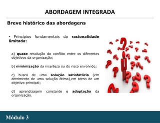 - 8 -
ABORDAGEM INTEGRADA
Módulo 3Módulo 3
Breve histórico das abordagens
• Princípios fundamentais da racionalidade
limitada:
a) quase resolução do conflito entre os diferentes
objetivos da organização;
b) minimização da incerteza ou do risco envolvido;
c) busca de uma solução satisfatória (em
detrimento de uma solução ótima),em torno de um
objetivo principal;
d) aprendizagem constante e adaptação da
organização.
 