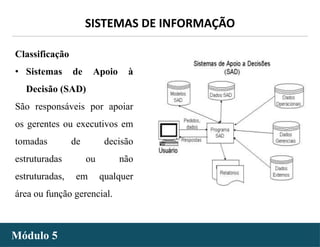 - 12 -
SISTEMAS DE INFORMAÇÃO
Módulo 5
Classificação
• Sistemas de Apoio à
Decisão (SAD)
São responsáveis por apoiar
os gerentes ou executivos em
tomadas de decisão
estruturadas ou não
estruturadas, em qualquer
área ou função gerencial.
 
