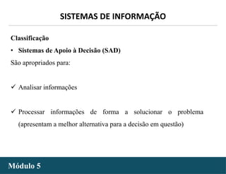 - 14 -
SISTEMAS DE INFORMAÇÃO
Módulo 5
Classificação
• Sistemas de Apoio à Decisão (SAD)
São apropriados para:
 Analisar informações
 Processar informações de forma a solucionar o problema
(apresentam a melhor alternativa para a decisão em questão)
 
