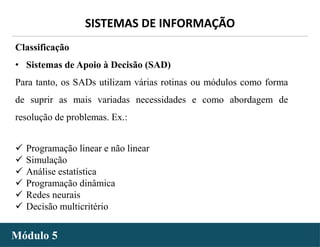 - 15 -
SISTEMAS DE INFORMAÇÃO
Módulo 5
Classificação
• Sistemas de Apoio à Decisão (SAD)
Para tanto, os SADs utilizam várias rotinas ou módulos como forma
de suprir as mais variadas necessidades e como abordagem de
resolução de problemas. Ex.:
 Programação linear e não linear
 Simulação
 Análise estatística
 Programação dinâmica
 Redes neurais
 Decisão multicritério
 