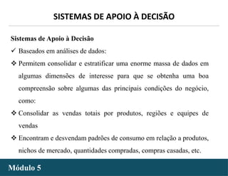 - 18 -
SISTEMAS DE APOIO À DECISÃO
Módulo 5
Sistemas de Apoio à Decisão
 Baseados em análises de dados:
 Permitem consolidar e estratificar uma enorme massa de dados em
algumas dimensões de interesse para que se obtenha uma boa
compreensão sobre algumas das principais condições do negócio,
como:
 Consolidar as vendas totais por produtos, regiões e equipes de
vendas
 Encontram e desvendam padrões de consumo em relação a produtos,
nichos de mercado, quantidades compradas, compras casadas, etc.
 