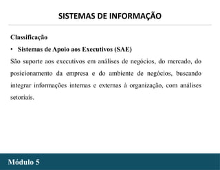 - 21 -
SISTEMAS DE INFORMAÇÃO
Módulo 5
Classificação
• Sistemas de Apoio aos Executivos (SAE)
São suporte aos executivos em análises de negócios, do mercado, do
posicionamento da empresa e do ambiente de negócios, buscando
integrar informações internas e externas à organização, com análises
setoriais.
 
