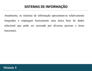 - 24 -
SISTEMAS DE INFORMAÇÃO
Módulo 5
Atualmente, os sistemas de informação apresentam-se relativamente
integrados e empregam basicamente uma única base de dados
relacional que pode ser acessada por diversas pessoas e áreas
funcionais.
 