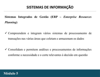 - 26 -
SISTEMAS DE INFORMAÇÃO
Módulo 5
Sistemas Integrados de Gestão (ERP – Enterprise Resources
Planning)
 Compreendem e integram vários sistemas de processamento de
transações nas várias áreas que coletam e armazenam os dados
 Consolidam e permitem análises e processamentos de informações
conforme a necessidade e o corte relevantes à decisão em questão
 