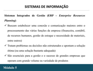 - 27 -
SISTEMAS DE INFORMAÇÃO
Módulo 5
Sistemas Integrados de Gestão (ERP – Enterprise Resources
Planning)
 Buscam estabelecer uma conexão e comunicação maiores entre o
processamento das várias funções da empresa (financeira, contábil,
de recursos humanos, gestão de estoque e necessidade de materiais,
entre outros)
 Tratam problemas ou decisões não estruturados e apontam a solução
ótima (ou uma solução bastante adequada)
 São essenciais para a gestão e o sucesso de grandes empresas que
operam com grande volume ou variedade de produtos
 