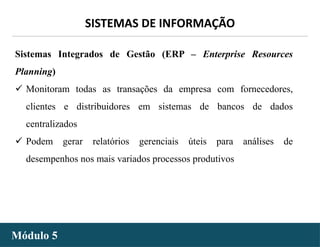 - 28 -
SISTEMAS DE INFORMAÇÃO
Módulo 5
Sistemas Integrados de Gestão (ERP – Enterprise Resources
Planning)
 Monitoram todas as transações da empresa com fornecedores,
clientes e distribuidores em sistemas de bancos de dados
centralizados
 Podem gerar relatórios gerenciais úteis para análises de
desempenhos nos mais variados processos produtivos
 