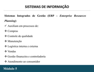 - 29 -
SISTEMAS DE INFORMAÇÃO
Módulo 5
Sistemas Integrados de Gestão (ERP – Enterprise Resources
Planning)
 Auxiliam em processos de:
 Compras
 Controle de qualidade
 Manutenção
 Logística interna e externa
 Vendas
 Gestão financeira e controladoria
 Atendimento ao consumidor
 