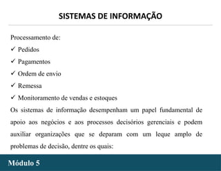 - 30 -
SISTEMAS DE INFORMAÇÃO
Módulo 5
Processamento de:
 Pedidos
 Pagamentos
 Ordem de envio
 Remessa
 Monitoramento de vendas e estoques
Os sistemas de informação desempenham um papel fundamental de
apoio aos negócios e aos processos decisórios gerenciais e podem
auxiliar organizações que se deparam com um leque amplo de
problemas de decisão, dentre os quais:
 