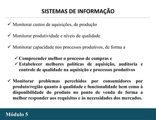 - 32 -
SISTEMAS DE INFORMAÇÃO
Módulo 5
 Monitorar custos de aquisições, de produção
 Monitorar produtividade e níveis de qualidade
 Monitorar capacidade nos processos produtivos, de forma a
 Compreender melhor o processo de compras e
 Estabelecer melhores políticas de aquisição, auditoria e
controle de qualidade na aquisição e processos produtivos
 Monitorar problemas percebidos por consumidores por
produto/região quanto à qualidade e funcionalidade bem como à
disponibilidade do produto no ponto de venda de forma a
melhor responder aos requisitos e às necessidades dos mercados.
 