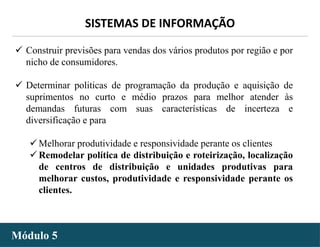 - 33 -
SISTEMAS DE INFORMAÇÃO
Módulo 5
 Construir previsões para vendas dos vários produtos por região e por
nicho de consumidores.
 Determinar politicas de programação da produção e aquisição de
suprimentos no curto e médio prazos para melhor atender às
demandas futuras com suas características de incerteza e
diversificação e para
 Melhorar produtividade e responsividade perante os clientes
 Remodelar política de distribuição e roteirização, localização
de centros de distribuição e unidades produtivas para
melhorar custos, produtividade e responsividade perante os
clientes.
 