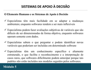 - 36 -
SISTEMAS DE APOIO À DECISÃO
Módulo 5
O Elemento Humano e os Sistemas de Apoio à Decisão
 Especialistas têm mais facilidade em se adaptar a mudanças
ambientais; enquanto softwares tendem a ser mais inflexíveis
 Especialistas podem fazer avaliações subjetivas de variáveis que são
difíceis de ser dimensionadas de forma objetiva, enquanto softwares
operam somente com dados.
 Especialistas sabem o que perguntar e podem identificar novas
variáveis que poderiam ser incluídas em determinado software
 Especialistas têm um conhecimento específico e altamente
estruturado, o que facilita o reconhecimento e a interpretação de
casos raros, que softwares dificilmente podem antecipar porque tais
padrões não estão incluídos nos modelos seguidos pelos softwares.
 