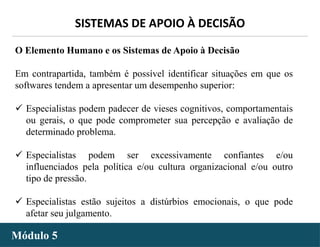 - 37 -
SISTEMAS DE APOIO À DECISÃO
Módulo 5
O Elemento Humano e os Sistemas de Apoio à Decisão
Em contrapartida, também é possível identificar situações em que os
softwares tendem a apresentar um desempenho superior:
 Especialistas podem padecer de vieses cognitivos, comportamentais
ou gerais, o que pode comprometer sua percepção e avaliação de
determinado problema.
 Especialistas podem ser excessivamente confiantes e/ou
influenciados pela política e/ou cultura organizacional e/ou outro
tipo de pressão.
 Especialistas estão sujeitos a distúrbios emocionais, o que pode
afetar seu julgamento.
 