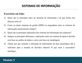 - 38 -
SISTEMAS DE INFORMAÇÃO
Módulo 5
Exercícios em Sala:
1) Quais são os principais tipos de sistemas de informação e de que forma eles
diferem entre si?
2) Como os atuais sistemas de gestão (ERPs) se enquadram entre os sistemas de
informação anteriormente citados?
3) Quais são as principais aplicações dos sistemas de informação nas empresas?
4) Indique as principais diferenças e aplicações entre um sistema de apoio à decisão
com base na análise de dados e outro com base em modelagem
5) Afinal, por que somente a utilização de informações de base tecnológica não é
suficiente para a tomada de decisões robusta? O que mais é necessário?
Justifique.
 