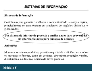 - 4 -
SISTEMAS DE INFORMAÇÃO
Módulo 5
Sistemas de Informação
Contribuem para garantir e melhorar a competitividade das organizações,
principalmente se estas operam em ambientes de negócios dinâmicos e
globalizados.
Um sistema de informação processa e analisa dados para convertê-los
em informações úteis para tomadas de decisões.
Aplicações
Monitorar o sistema produtivo, garantindo qualidade e eficiência em todos
os processos e funções, como em compras, estocagem, produção, vendas,
distribuição e no desenvolvimento de novos produtos.
 