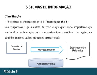 - 8 -
SISTEMAS DE INFORMAÇÃO
Módulo 5
Classificação
• Sistemas de Processamento de Transações (SPT)
São responsáveis pela coleta de todo e qualquer dado importante que
resulte de uma interação entre a organização e o ambiente de negócios e
também entre os vários processos operacionais.
Entrada de
Dados Processamento
Documentos e
Relatórios
Armazenamento
 