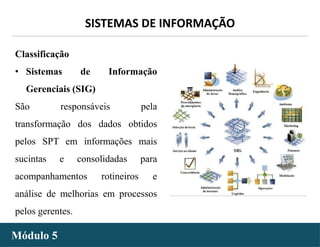 - 9 -
SISTEMAS DE INFORMAÇÃO
Módulo 5
Classificação
• Sistemas de Informação
Gerenciais (SIG)
São responsáveis pela
transformação dos dados obtidos
pelos SPT em informações mais
sucintas e consolidadas para
acompanhamentos rotineiros e
análise de melhorias em processos
pelos gerentes.
 